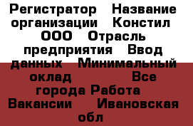 Регистратор › Название организации ­ Констил, ООО › Отрасль предприятия ­ Ввод данных › Минимальный оклад ­ 22 000 - Все города Работа » Вакансии   . Ивановская обл.